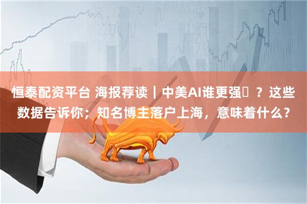 恒泰配资平台 海报荐读｜中美AI谁更强​？这些数据告诉你；知名博主落户上海，意味着什么？