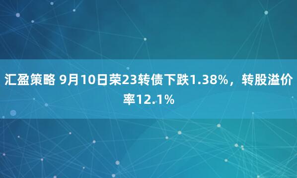 汇盈策略 9月10日荣23转债下跌1.38%，转股溢价率12.1%