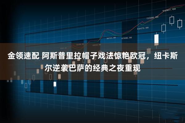 金领速配 阿斯普里拉帽子戏法惊艳欧冠，纽卡斯尔逆袭巴萨的经典之夜重现
