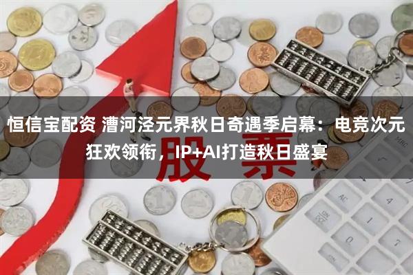 恒信宝配资 漕河泾元界秋日奇遇季启幕：电竞次元狂欢领衔，IP+AI打造秋日盛宴