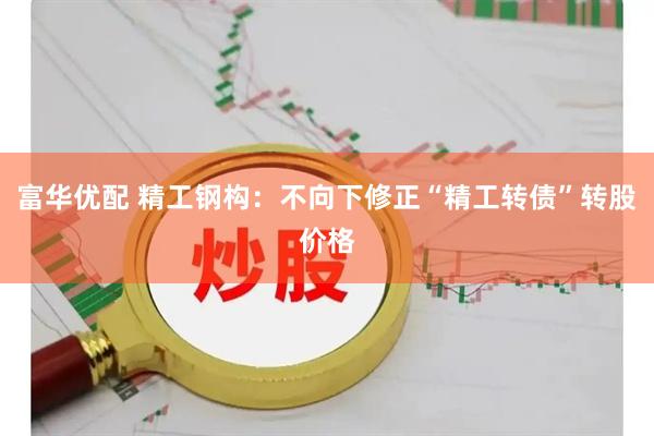 富华优配 精工钢构：不向下修正“精工转债”转股价格