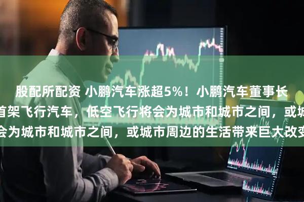 股配所配资 小鹏汽车涨超5%！小鹏汽车董事长：明年量产并交付全球首架飞行汽车，低空飞行将会为城市和城市之间，或城市周边的生活带来巨大改变