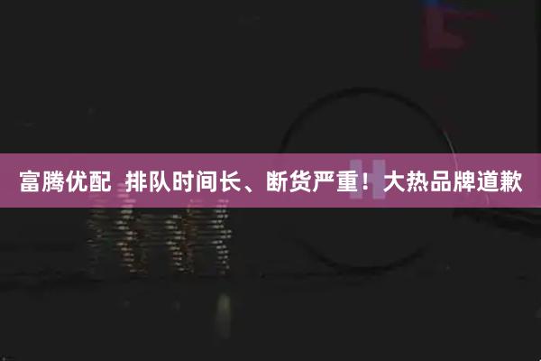富腾优配  排队时间长、断货严重！大热品牌道歉