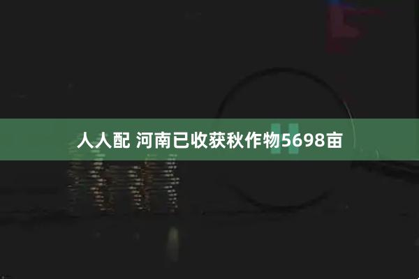 人人配 河南已收获秋作物5698亩