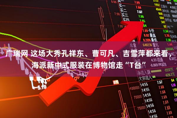 广瑞网 这场大秀孔祥东、曹可凡、吉雪萍都来看，海派新中式服装在博物馆走“T台”