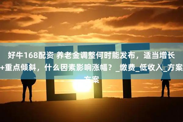 好牛168配资 养老金调整何时能发布，适当增长+重点倾斜，什么因素影响涨幅？_缴费_低收入_方案