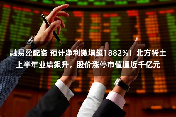 融易盈配资 预计净利激增超1882%！北方稀土上半年业绩飙升，股价涨停市值逼近千亿元