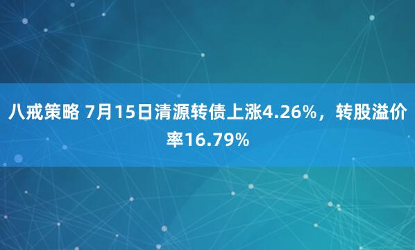 八戒策略 7月15日清源转债上涨4.26%，转股溢价率16.79%