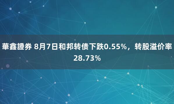華鑫證券 8月7日和邦转债下跌0.55%，转股溢价率28.73%