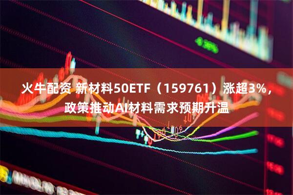 火牛配资 新材料50ETF（159761）涨超3%，政策推动AI材料需求预期升温