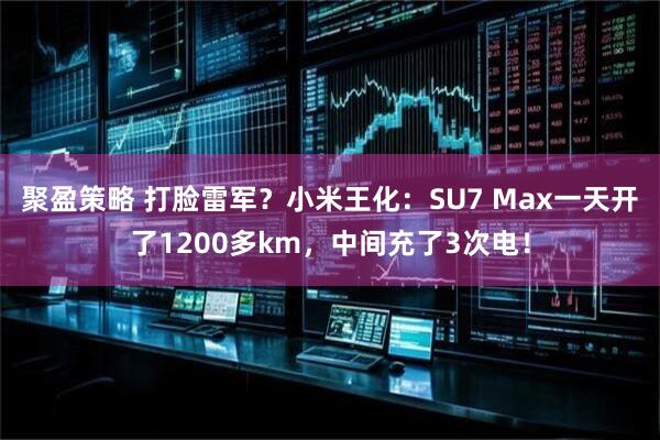 聚盈策略 打脸雷军？小米王化：SU7 Max一天开了1200多km，中间充了3次电！