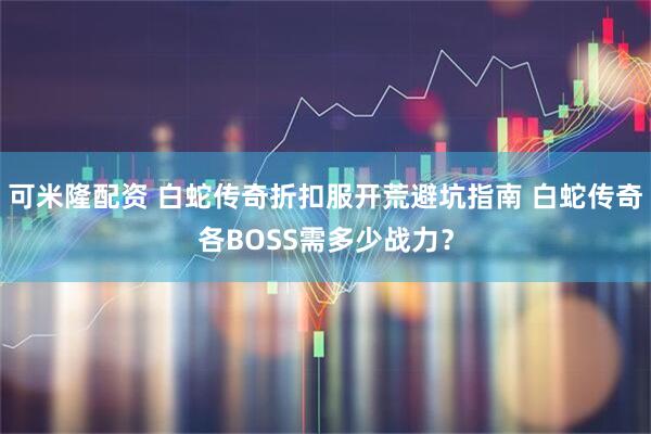 可米隆配资 白蛇传奇折扣服开荒避坑指南 白蛇传奇各BOSS需多少战力？