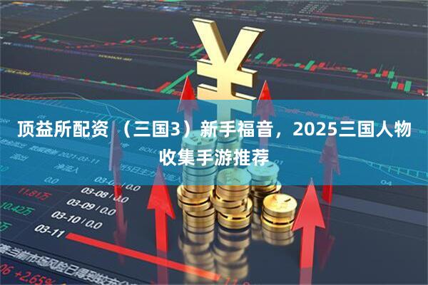 顶益所配资 （三国3）新手福音，2025三国人物收集手游推荐